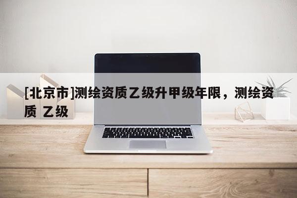 [北京市]測繪資質乙級升甲級年限，測繪資質 乙級