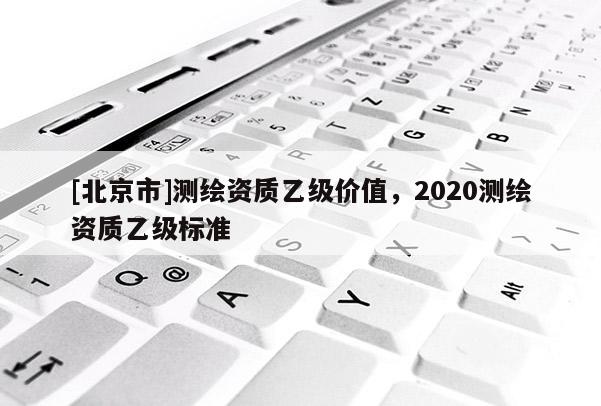 [北京市]測繪資質(zhì)乙級價值，2020測繪資質(zhì)乙級標(biāo)準(zhǔn)