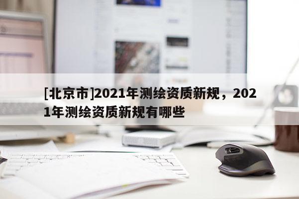 [北京市]2021年測繪資質新規，2021年測繪資質新規有哪些