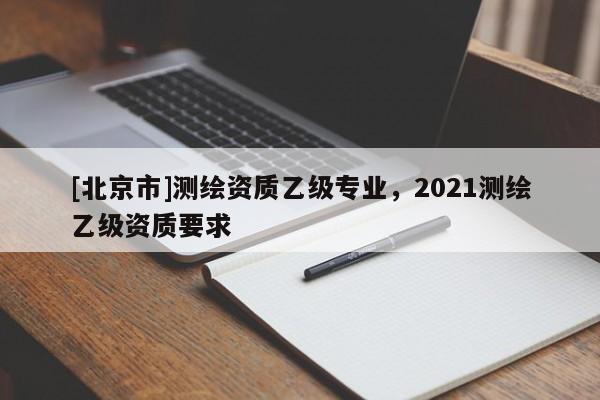 [北京市]測繪資質乙級專業(yè)，2021測繪乙級資質要求