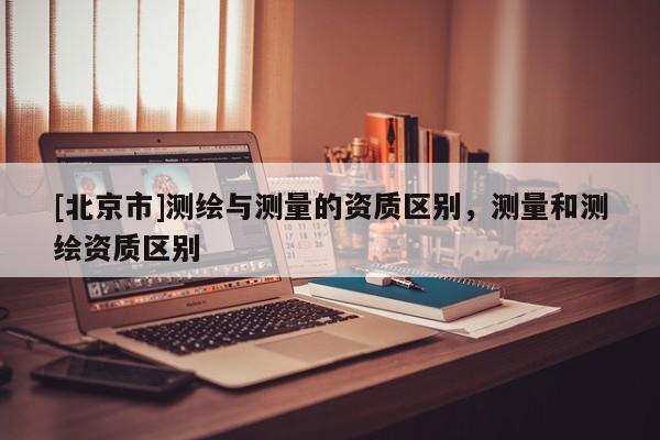 [北京市]測(cè)繪與測(cè)量的資質(zhì)區(qū)別，測(cè)量和測(cè)繪資質(zhì)區(qū)別