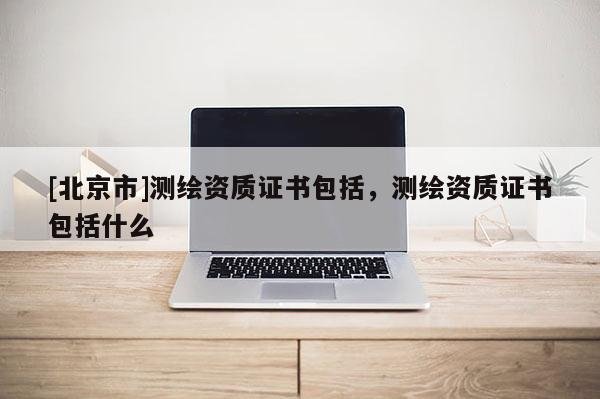 [北京市]測繪資質證書包括，測繪資質證書包括什么