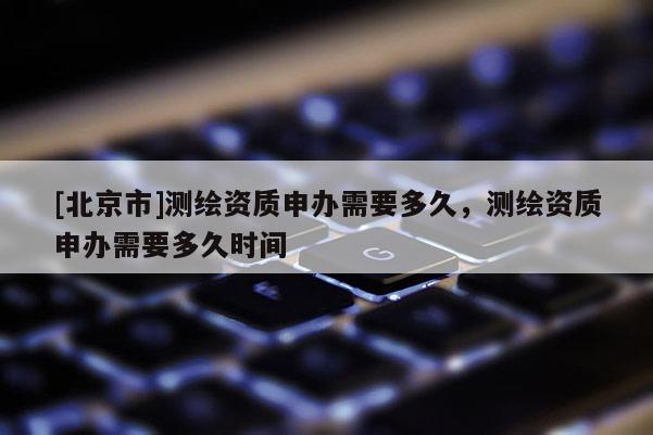 [北京市]測繪資質申辦需要多久，測繪資質申辦需要多久時間