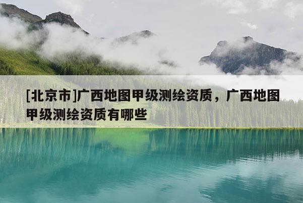 [北京市]廣西地圖甲級測繪資質，廣西地圖甲級測繪資質有哪些