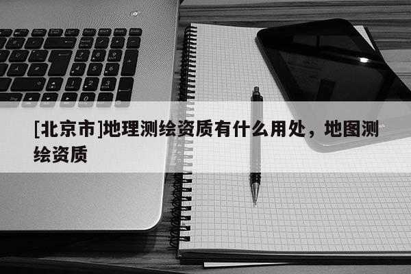 [北京市]地理測繪資質有什么用處，地圖測繪資質