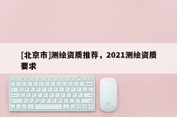 [北京市]測繪資質(zhì)推薦，2021測繪資質(zhì)要求