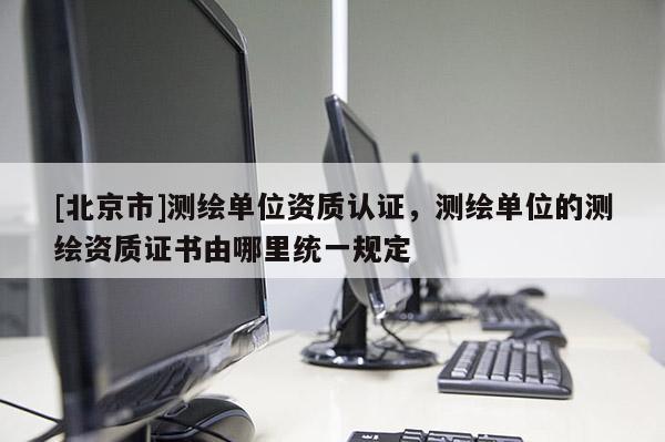 [北京市]測繪單位資質認證，測繪單位的測繪資質證書由哪里統一規定