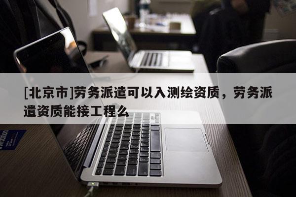 [北京市]勞務派遣可以入測繪資質，勞務派遣資質能接工程么