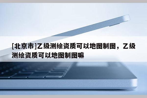 [北京市]乙級測繪資質可以地圖制圖，乙級測繪資質可以地圖制圖嘛