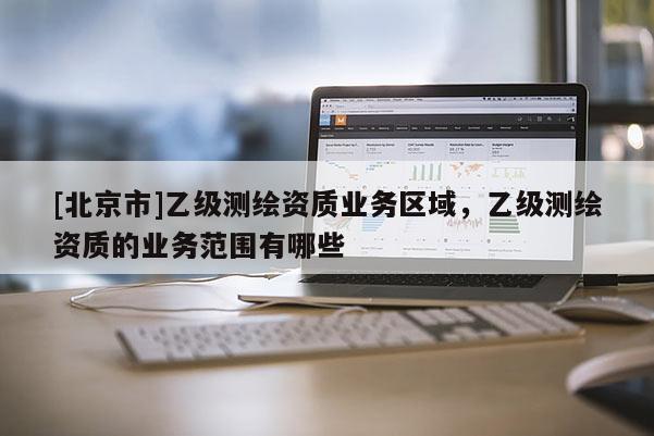 [北京市]乙級測繪資質業務區域，乙級測繪資質的業務范圍有哪些