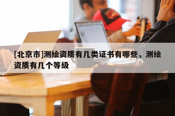 [北京市]測繪資質有幾類證書有哪些，測繪資質有幾個等級