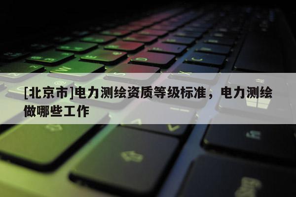 [北京市]電力測繪資質(zhì)等級標(biāo)準(zhǔn)，電力測繪做哪些工作