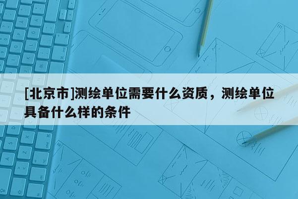 [北京市]測繪單位需要什么資質，測繪單位具備什么樣的條件