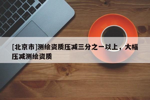 [北京市]測繪資質壓減三分之一以上，大幅壓減測繪資質