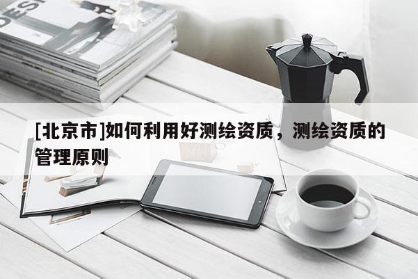 [北京市]如何利用好測繪資質(zhì)，測繪資質(zhì)的管理原則