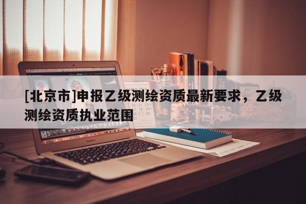 [北京市]申報(bào)乙級(jí)測(cè)繪資質(zhì)最新要求，乙級(jí)測(cè)繪資質(zhì)執(zhí)業(yè)范圍