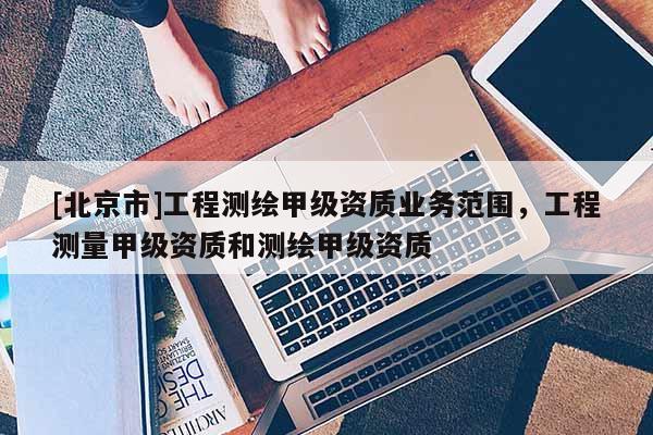 [北京市]工程測繪甲級資質業務范圍，工程測量甲級資質和測繪甲級資質