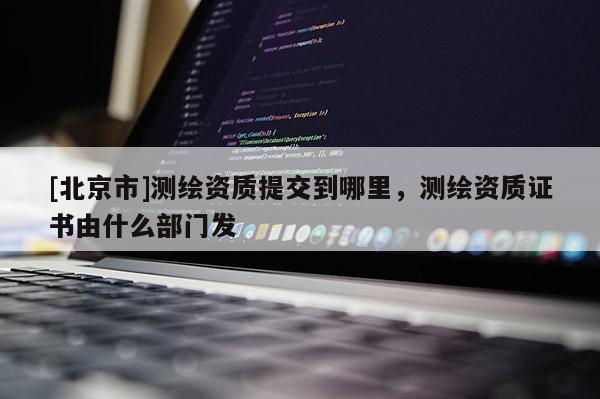 [北京市]測繪資質(zhì)提交到哪里，測繪資質(zhì)證書由什么部門發(fā)