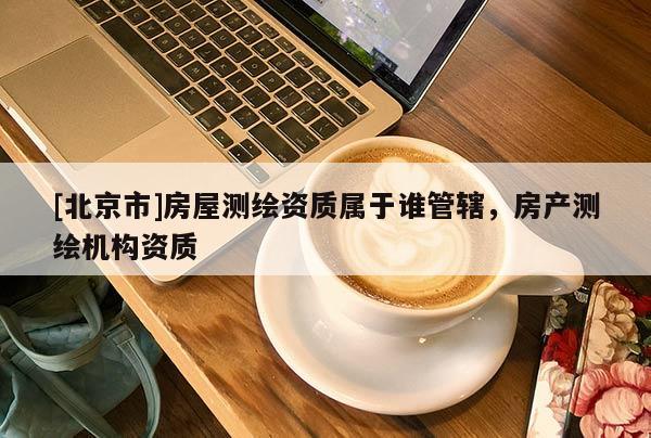 [北京市]房屋測繪資質(zhì)屬于誰管轄，房產(chǎn)測繪機構(gòu)資質(zhì)