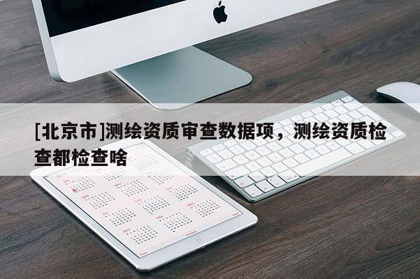 [北京市]測繪資質審查數據項，測繪資質檢查都檢查啥
