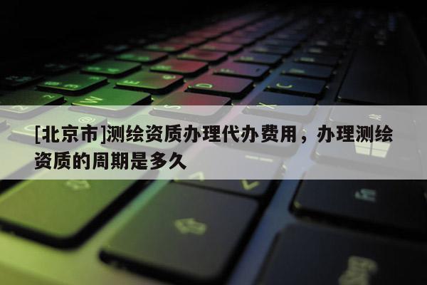 [北京市]測繪資質辦理代辦費用，辦理測繪資質的周期是多久