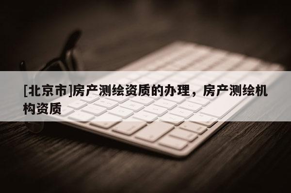 [北京市]房產(chǎn)測繪資質(zhì)的辦理，房產(chǎn)測繪機(jī)構(gòu)資質(zhì)