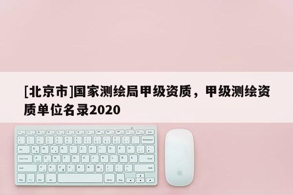 [北京市]國家測繪局甲級資質，甲級測繪資質單位名錄2020