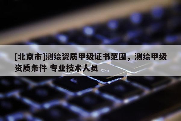 [北京市]測(cè)繪資質(zhì)甲級(jí)證書范圍，測(cè)繪甲級(jí)資質(zhì)條件 專業(yè)技術(shù)人員