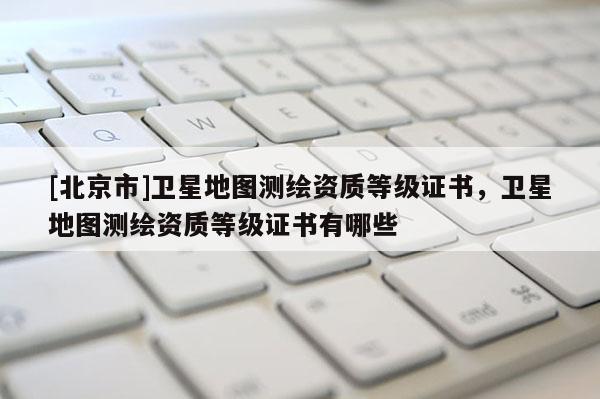 [北京市]衛星地圖測繪資質等級證書，衛星地圖測繪資質等級證書有哪些