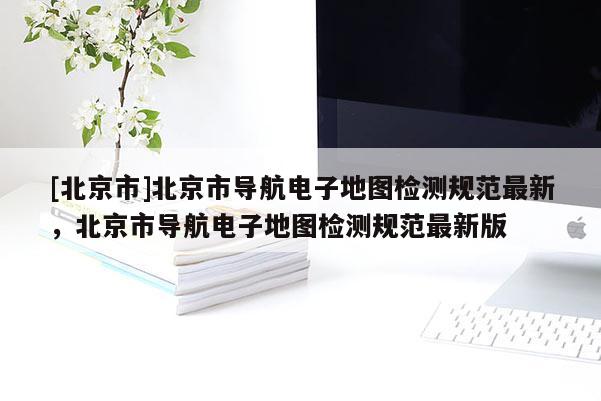 [北京市]北京市導(dǎo)航電子地圖檢測規(guī)范最新，北京市導(dǎo)航電子地圖檢測規(guī)范最新版