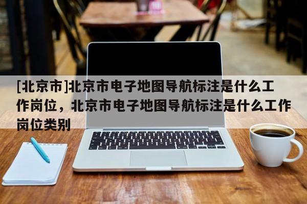 [北京市]北京市電子地圖導(dǎo)航標(biāo)注是什么工作崗位，北京市電子地圖導(dǎo)航標(biāo)注是什么工作崗位類別