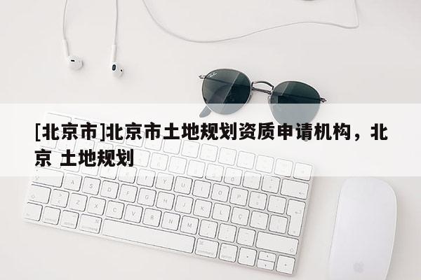[北京市]北京市土地規劃資質申請機構，北京 土地規劃