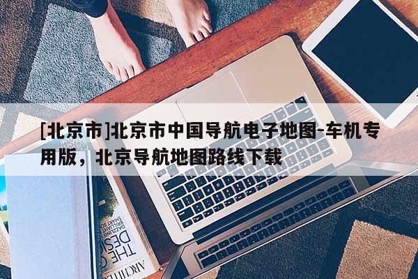 [北京市]北京市中國導航電子地圖-車機專用版，北京導航地圖路線下載