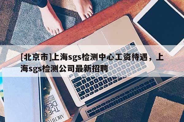 [北京市]上海sgs檢測中心工資待遇，上海sgs檢測公司最新招聘