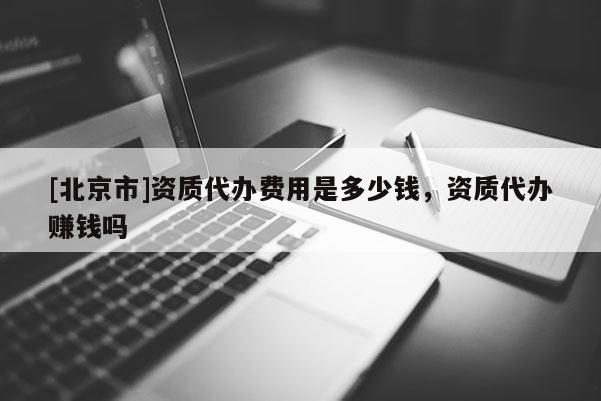 [北京市]資質代辦費用是多少錢，資質代辦賺錢嗎