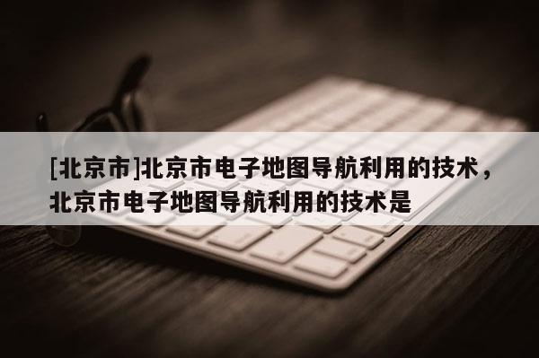 [北京市]北京市電子地圖導航利用的技術，北京市電子地圖導航利用的技術是