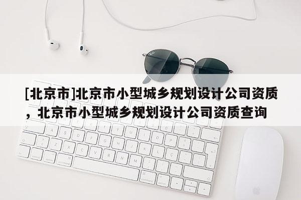 [北京市]北京市小型城鄉規劃設計公司資質，北京市小型城鄉規劃設計公司資質查詢