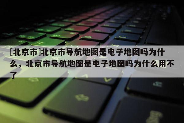 [北京市]北京市導航地圖是電子地圖嗎為什么，北京市導航地圖是電子地圖嗎為什么用不了