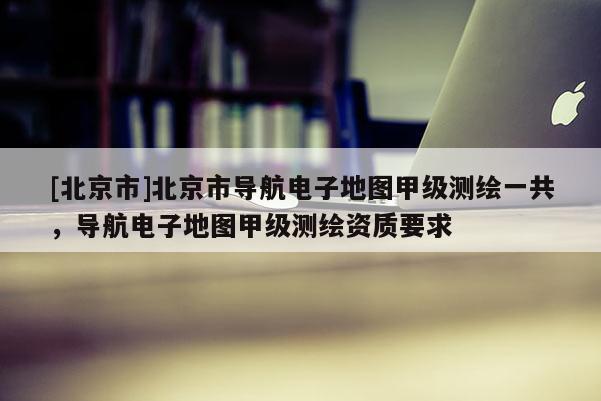 [北京市]北京市導航電子地圖甲級測繪一共，導航電子地圖甲級測繪資質要求