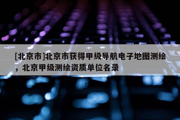 [北京市]北京市獲得甲級導航電子地圖測繪，北京甲級測繪資質單位名錄