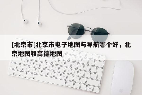 [北京市]北京市電子地圖與導航哪個好，北京地圖和高德地圖