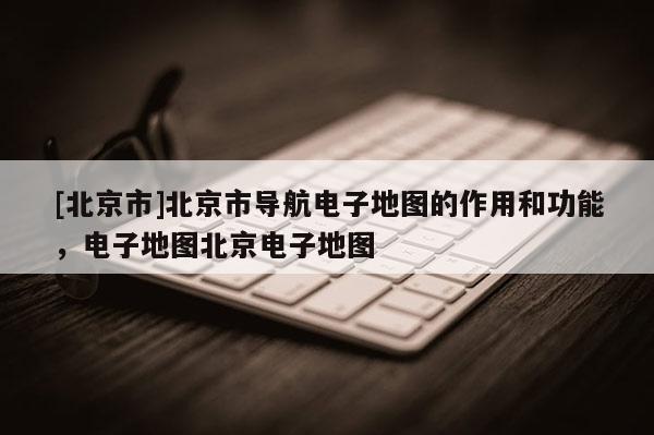 [北京市]北京市導航電子地圖的作用和功能，電子地圖北京電子地圖