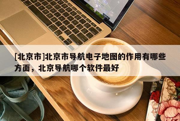 [北京市]北京市導航電子地圖的作用有哪些方面，北京導航哪個軟件最好