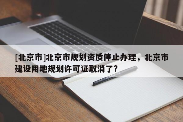 [北京市]北京市規劃資質停止辦理，北京市建設用地規劃許可證取消了?