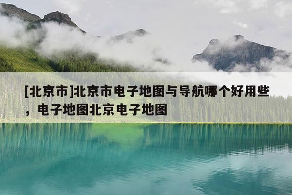[北京市]北京市電子地圖與導航哪個好用些，電子地圖北京電子地圖