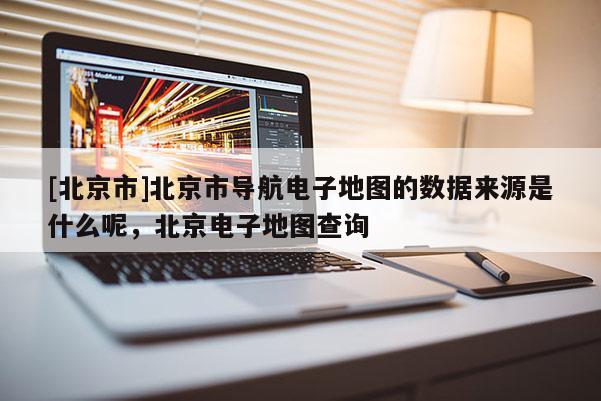 [北京市]北京市導航電子地圖的數據來源是什么呢，北京電子地圖查詢