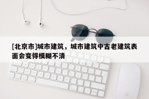 [北京市]城市建筑，城市建筑中古老建筑表面會(huì)變得模糊不清