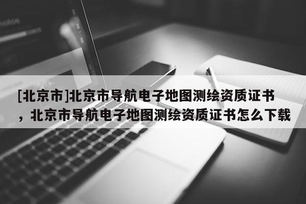 [北京市]北京市導航電子地圖測繪資質證書，北京市導航電子地圖測繪資質證書怎么下載