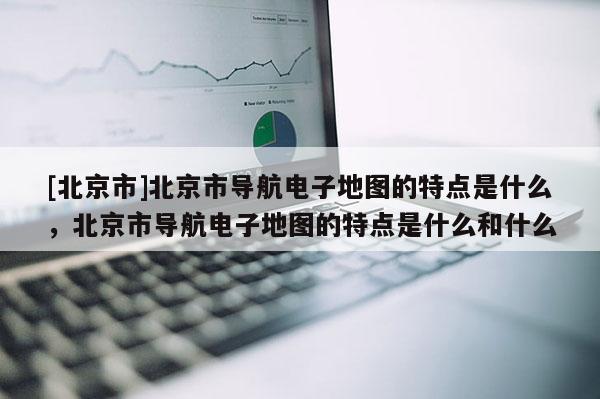 [北京市]北京市導航電子地圖的特點是什么，北京市導航電子地圖的特點是什么和什么