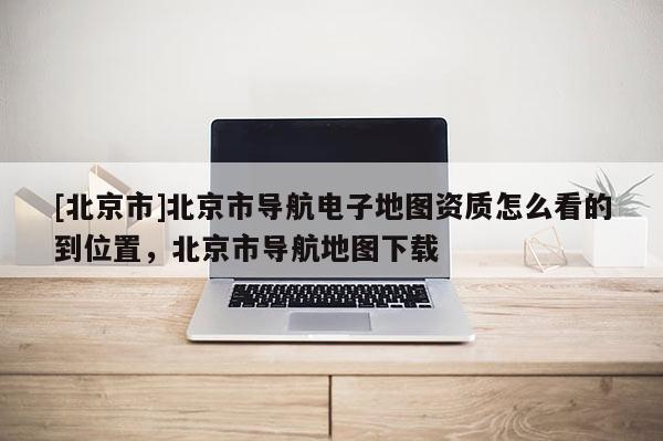 [北京市]北京市導航電子地圖資質怎么看的到位置，北京市導航地圖下載